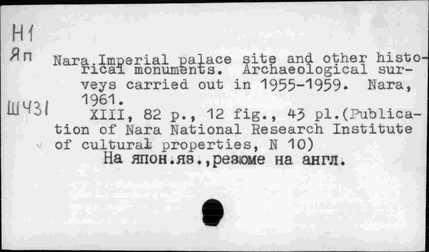 ﻿Я п
ШЧЗІ
Nara.Imperial palace site and other histo rical monuments. Archaeological surveys carried out in 1955-1959« Nara, 1961.
XIII, 82 p., 12 fig., 4^ pl.(Publication of Nara National Research Institute of cultural properties, N 10)
На ЯПОН.ЯЗ.,резюме на англ.